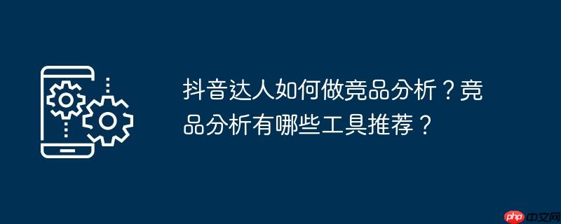 抖音达人如何做竞品分析？竞品分析有哪些工具推荐？