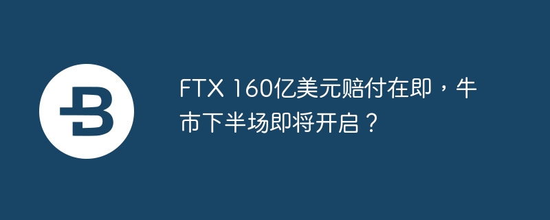 FTX 160亿美元赔付在即，牛市下半场即将开启？