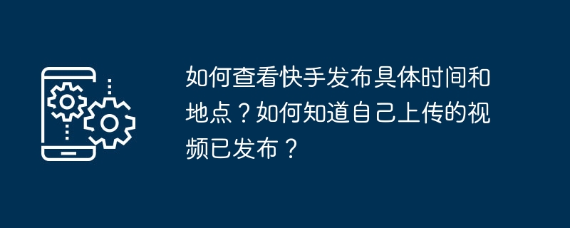 如何查看快手发布具体时间和地点？如何知道自己上传的视频已发布？