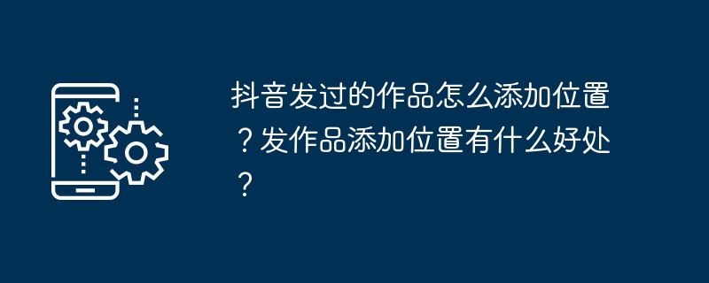 抖音发过的作品怎么添加位置？发作品添加位置有什么好处？