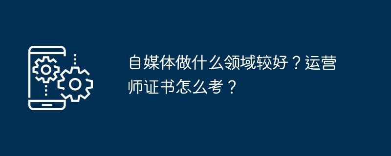自媒体做什么领域较好？运营师证书怎么考？