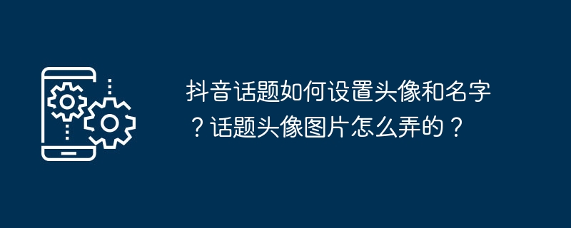 抖音话题如何设置头像和名字？话题头像图片怎么弄的？